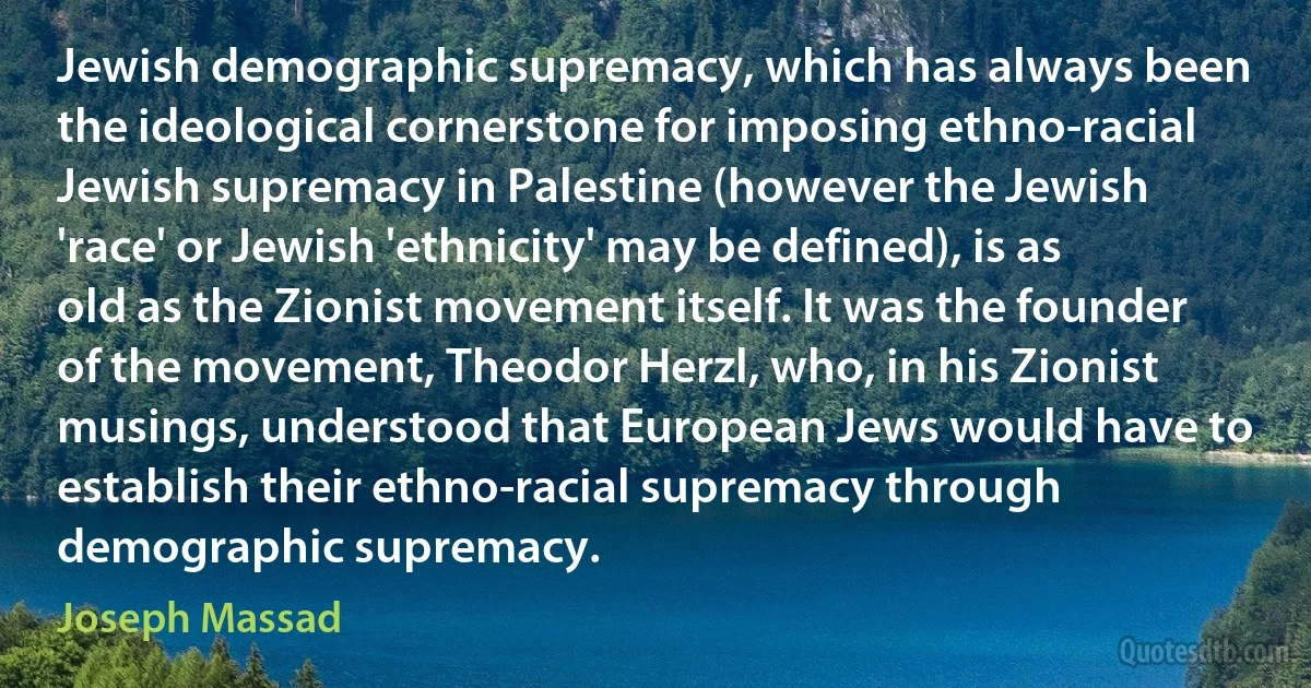 Jewish demographic supremacy, which has always been the ideological cornerstone for imposing ethno-racial Jewish supremacy in Palestine (however the Jewish 'race' or Jewish 'ethnicity' may be defined), is as old as the Zionist movement itself. It was the founder of the movement, Theodor Herzl, who, in his Zionist musings, understood that European Jews would have to establish their ethno-racial supremacy through demographic supremacy. (Joseph Massad)