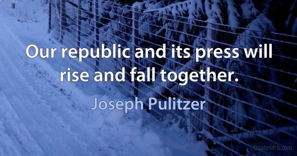 Our republic and its press will rise and fall together. (Joseph Pulitzer)