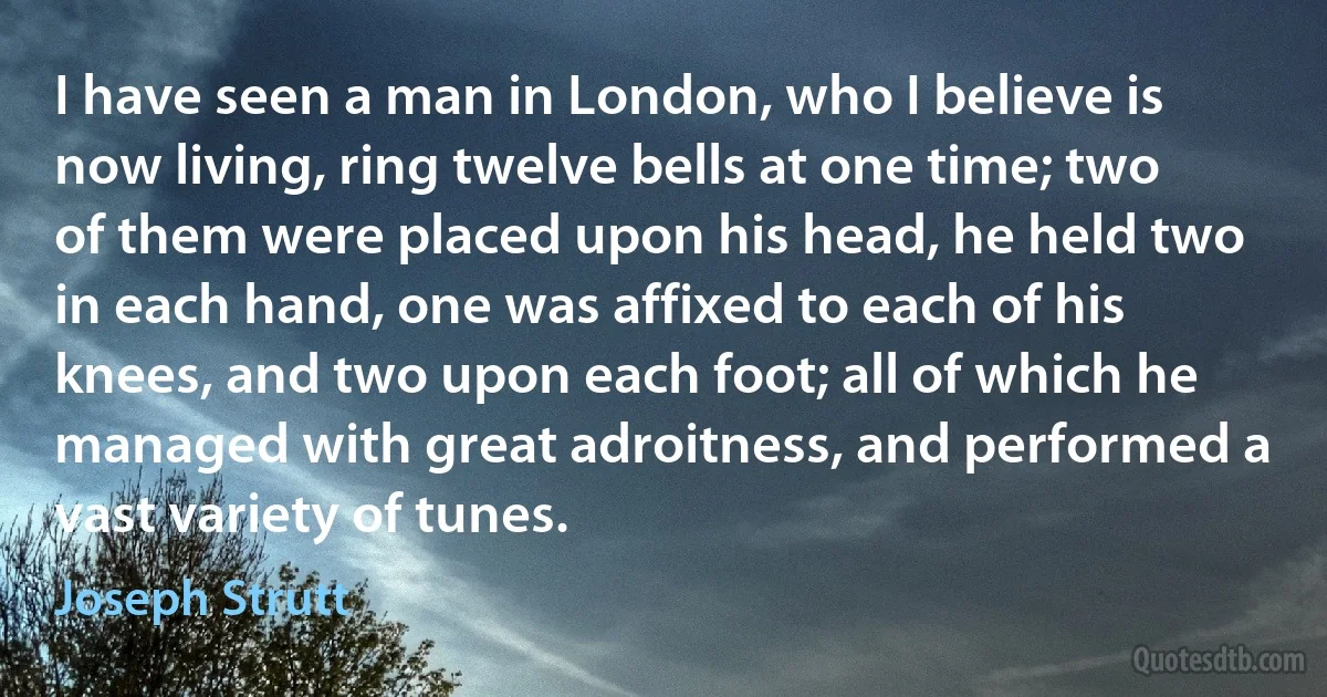 I have seen a man in London, who I believe is now living, ring twelve bells at one time; two of them were placed upon his head, he held two in each hand, one was affixed to each of his knees, and two upon each foot; all of which he managed with great adroitness, and performed a vast variety of tunes. (Joseph Strutt)