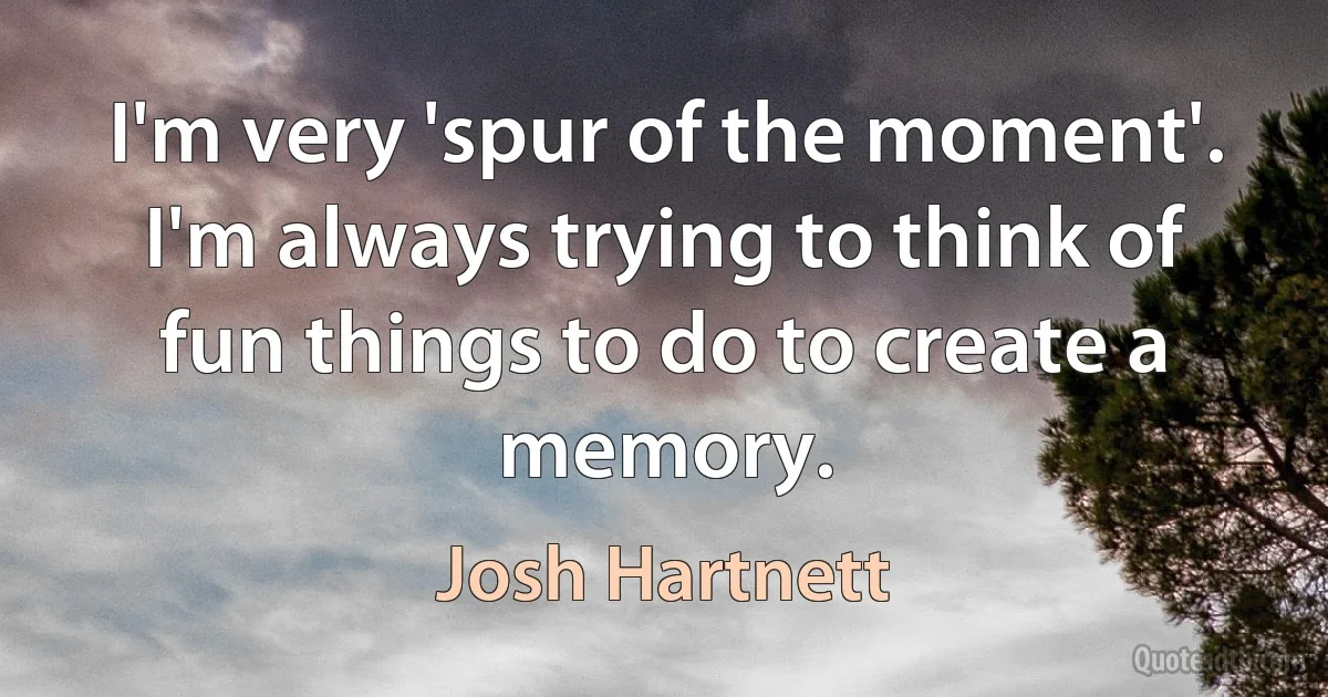 I'm very 'spur of the moment'. I'm always trying to think of fun things to do to create a memory. (Josh Hartnett)