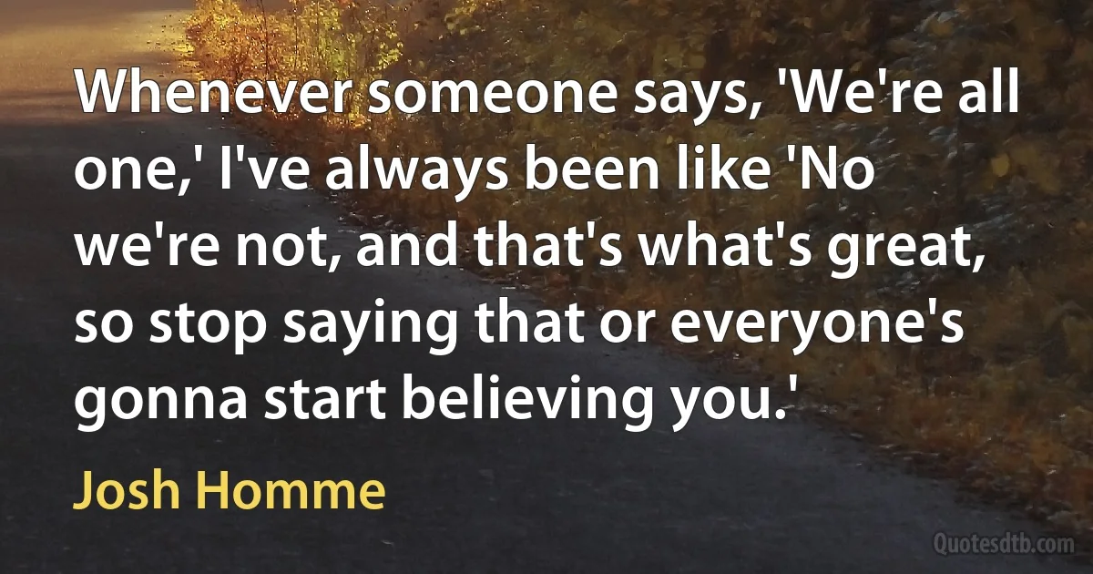 Whenever someone says, 'We're all one,' I've always been like 'No we're not, and that's what's great, so stop saying that or everyone's gonna start believing you.' (Josh Homme)