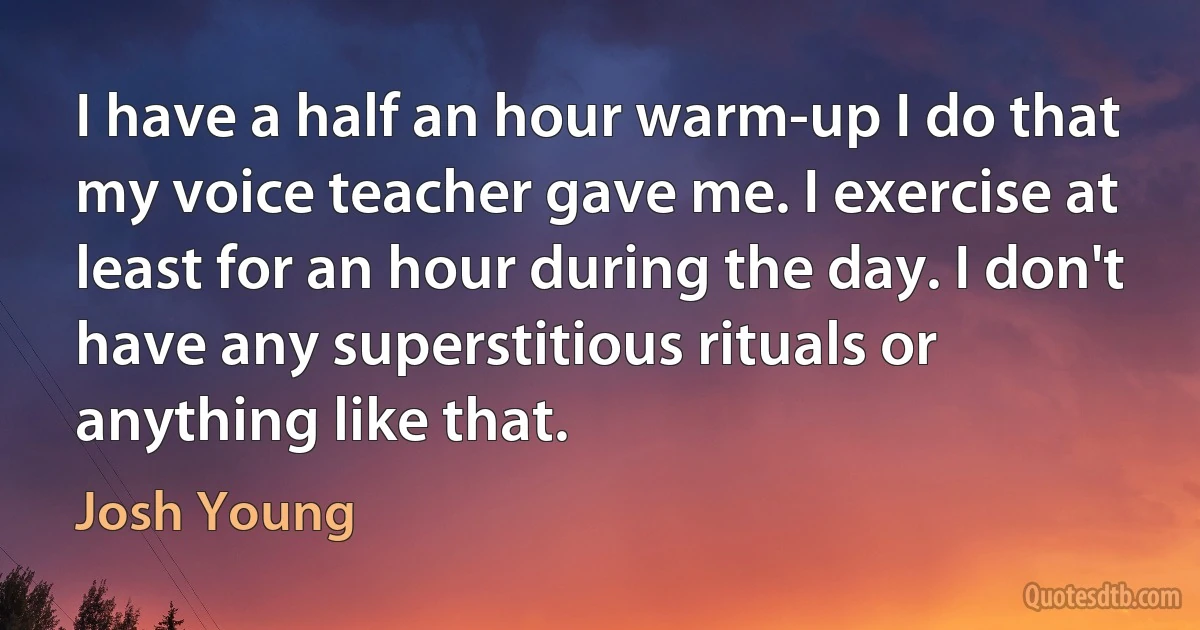 I have a half an hour warm-up I do that my voice teacher gave me. I exercise at least for an hour during the day. I don't have any superstitious rituals or anything like that. (Josh Young)