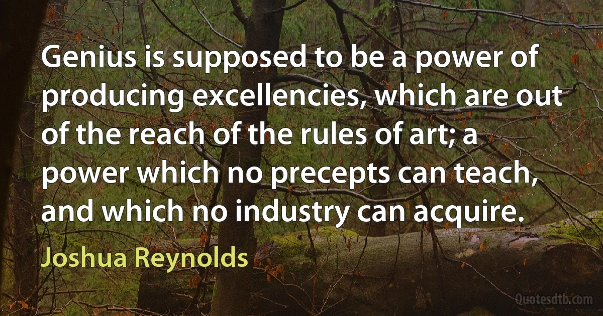 Genius is supposed to be a power of producing excellencies, which are out of the reach of the rules of art; a power which no precepts can teach, and which no industry can acquire. (Joshua Reynolds)