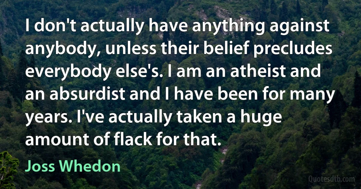 I don't actually have anything against anybody, unless their belief precludes everybody else's. I am an atheist and an absurdist and I have been for many years. I've actually taken a huge amount of flack for that. (Joss Whedon)