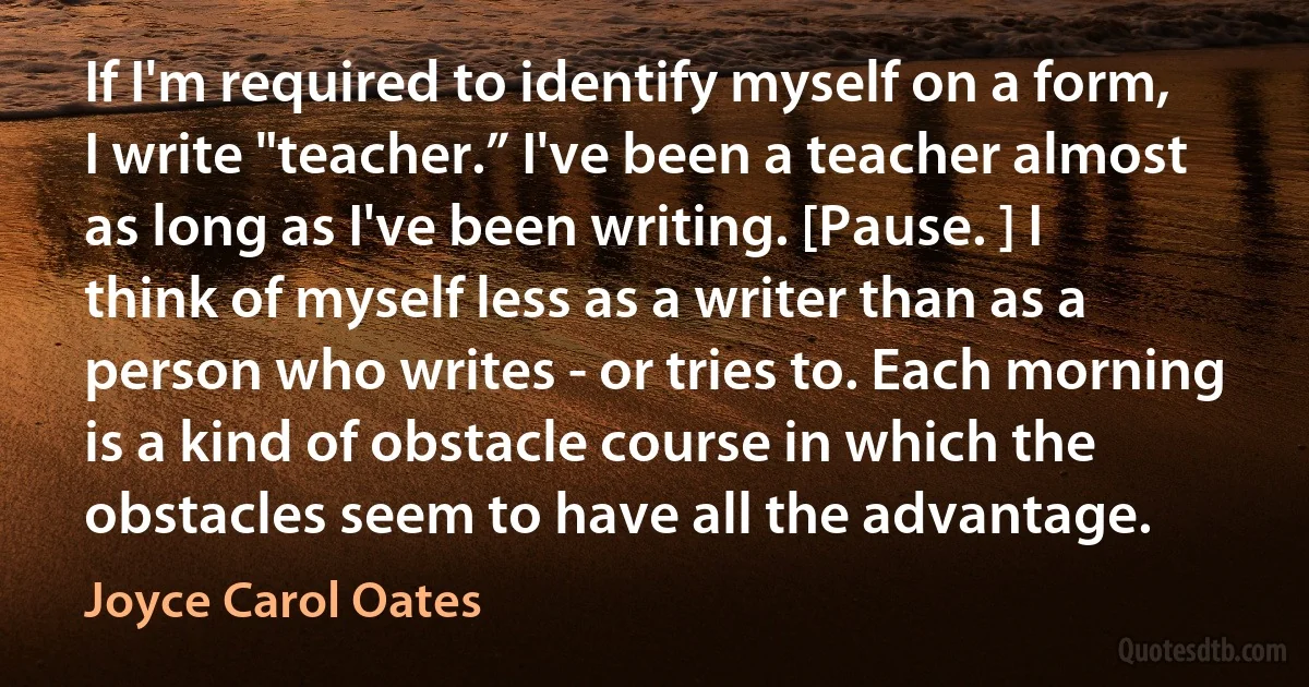 If I'm required to identify myself on a form, I write "teacher.” I've been a teacher almost as long as I've been writing. [Pause. ] I think of myself less as a writer than as a person who writes - or tries to. Each morning is a kind of obstacle course in which the obstacles seem to have all the advantage. (Joyce Carol Oates)