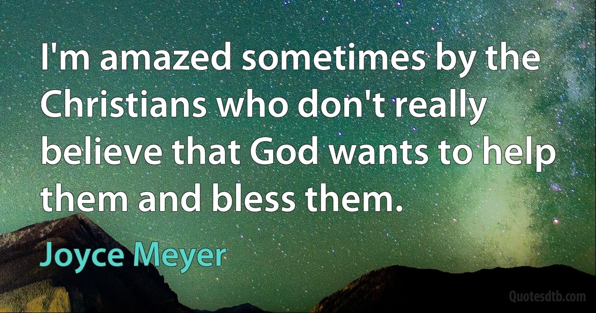 I'm amazed sometimes by the Christians who don't really believe that God wants to help them and bless them. (Joyce Meyer)