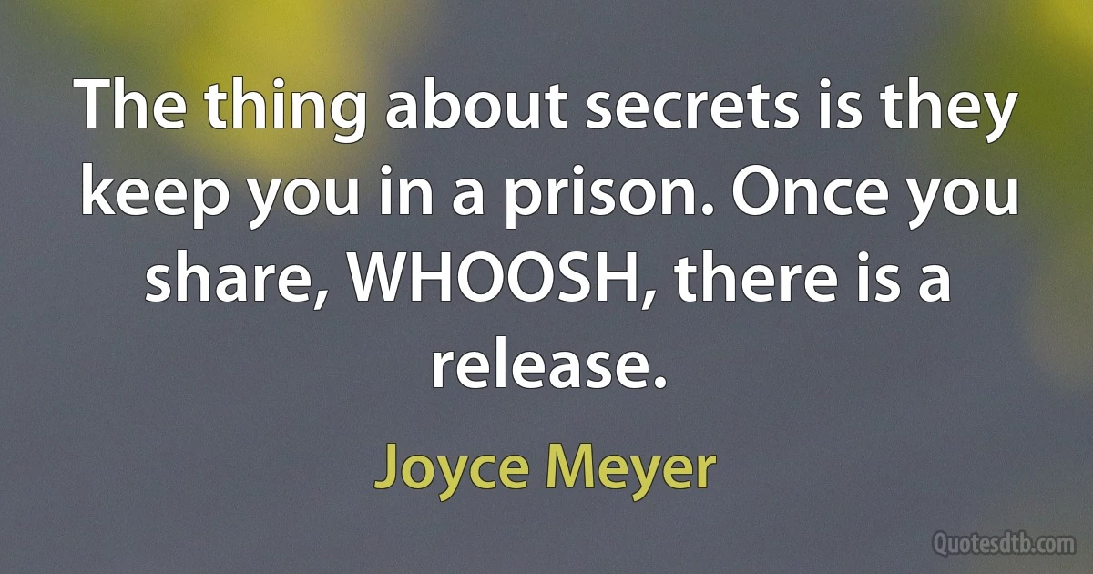 The thing about secrets is they keep you in a prison. Once you share, WHOOSH, there is a release. (Joyce Meyer)