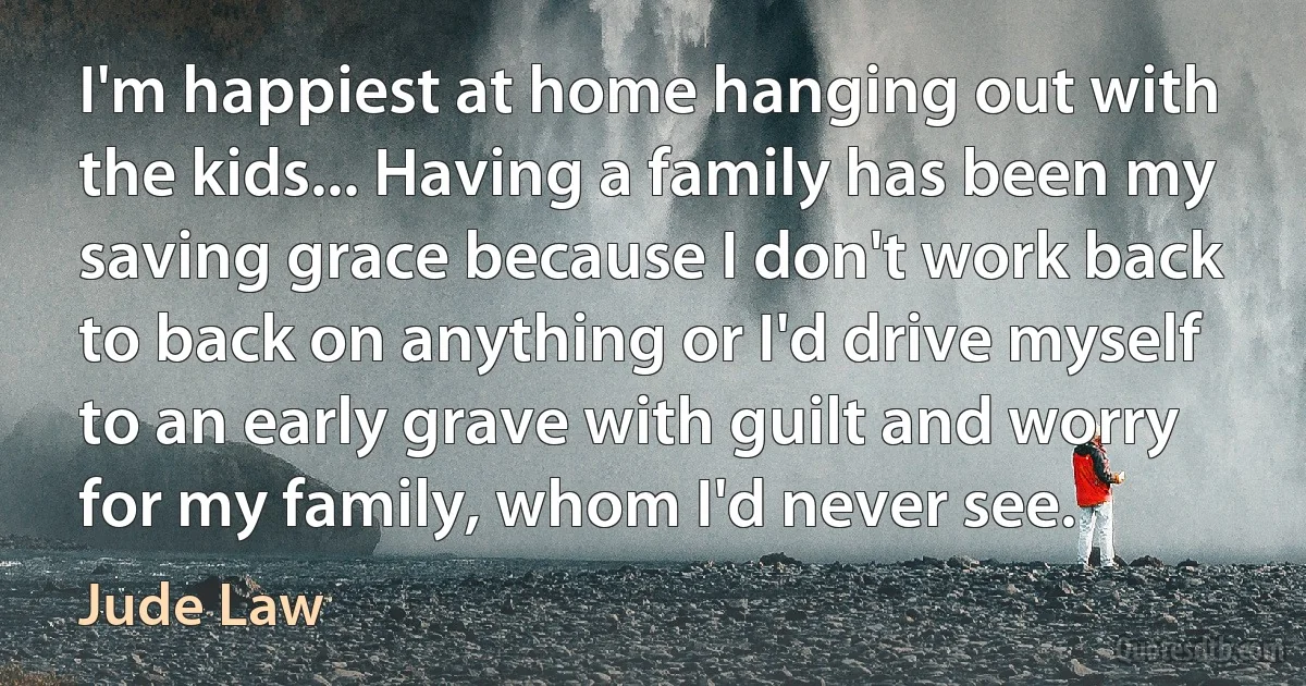 I'm happiest at home hanging out with the kids... Having a family has been my saving grace because I don't work back to back on anything or I'd drive myself to an early grave with guilt and worry for my family, whom I'd never see. (Jude Law)