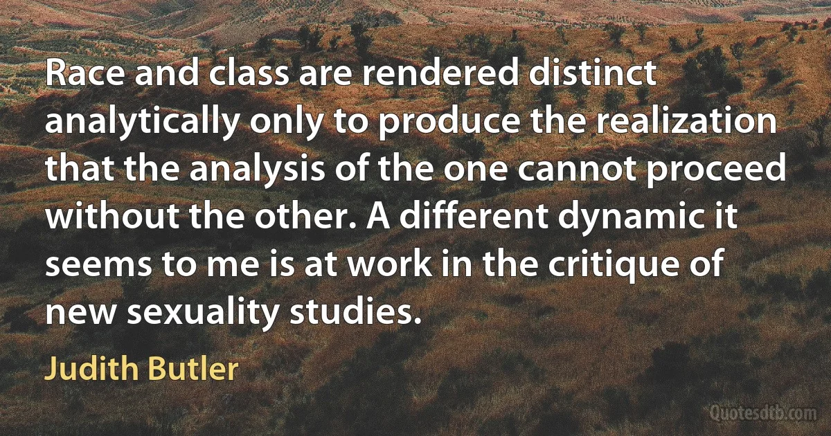 Race and class are rendered distinct analytically only to produce the realization that the analysis of the one cannot proceed without the other. A different dynamic it seems to me is at work in the critique of new sexuality studies. (Judith Butler)