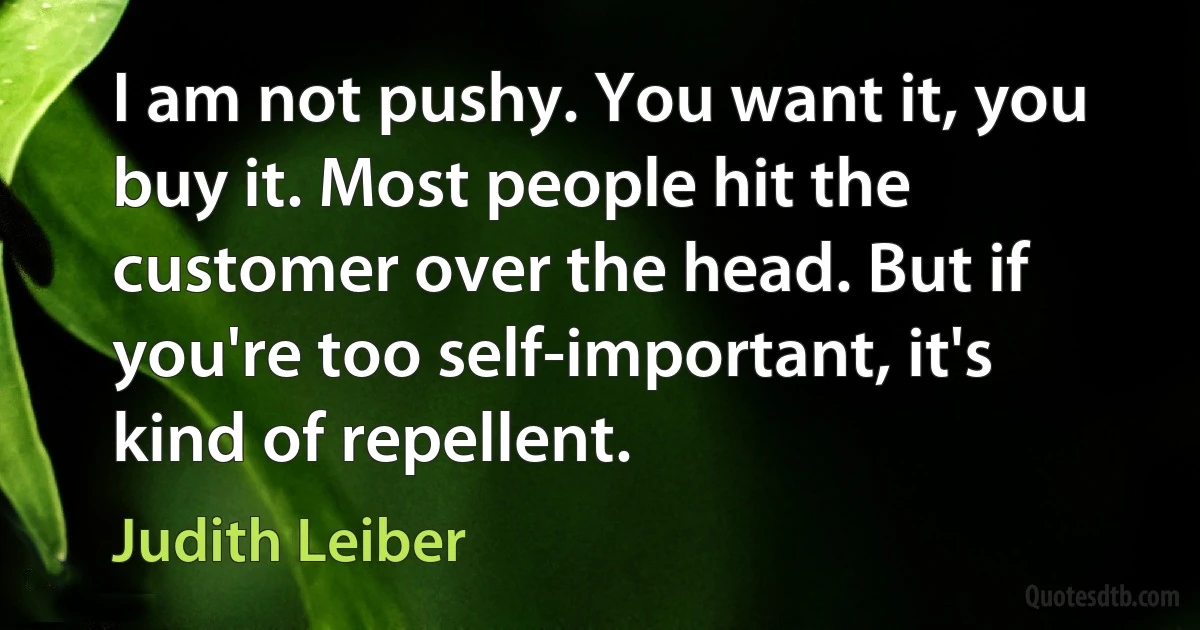 I am not pushy. You want it, you buy it. Most people hit the customer over the head. But if you're too self-important, it's kind of repellent. (Judith Leiber)