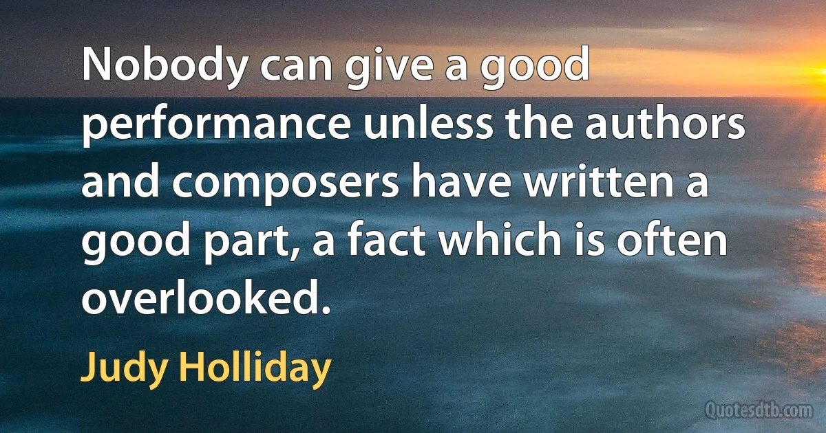 Nobody can give a good performance unless the authors and composers have written a good part, a fact which is often overlooked. (Judy Holliday)