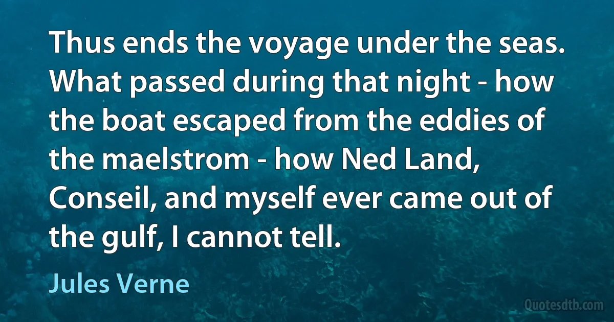 Thus ends the voyage under the seas. What passed during that night - how the boat escaped from the eddies of the maelstrom - how Ned Land, Conseil, and myself ever came out of the gulf, I cannot tell. (Jules Verne)