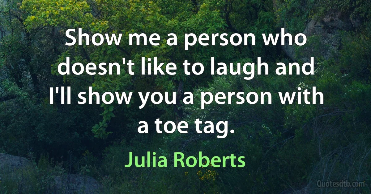 Show me a person who doesn't like to laugh and I'll show you a person with a toe tag. (Julia Roberts)