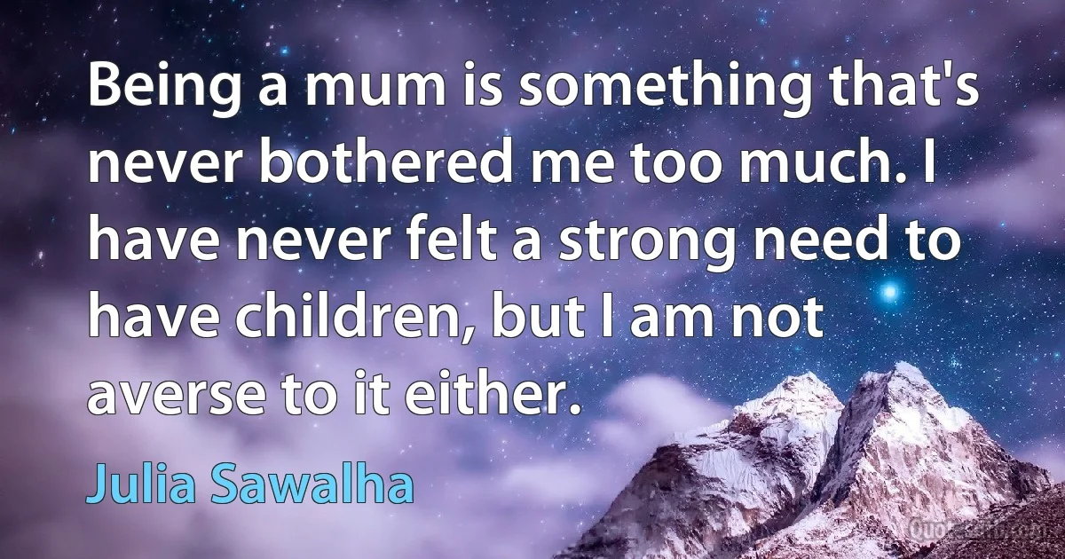 Being a mum is something that's never bothered me too much. I have never felt a strong need to have children, but I am not averse to it either. (Julia Sawalha)