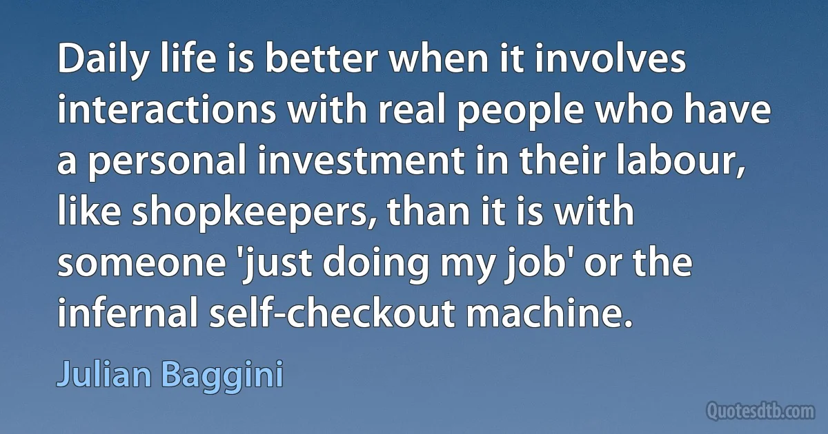 Daily life is better when it involves interactions with real people who have a personal investment in their labour, like shopkeepers, than it is with someone 'just doing my job' or the infernal self-checkout machine. (Julian Baggini)