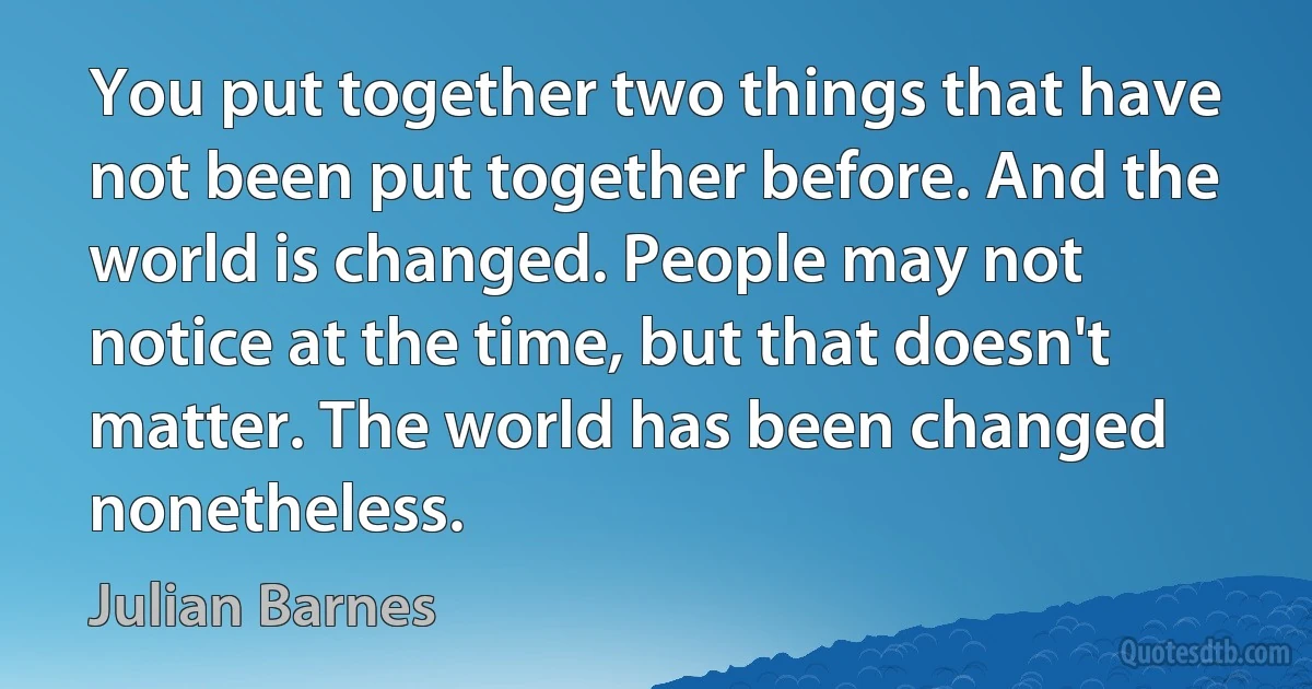 You put together two things that have not been put together before. And the world is changed. People may not notice at the time, but that doesn't matter. The world has been changed nonetheless. (Julian Barnes)