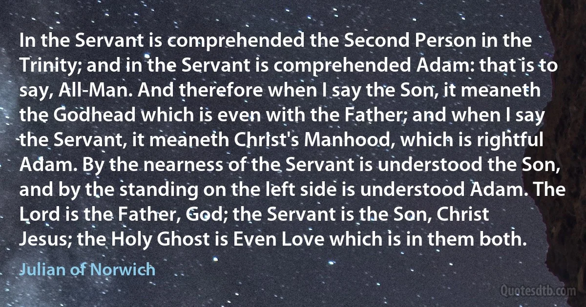 In the Servant is comprehended the Second Person in the Trinity; and in the Servant is comprehended Adam: that is to say, All-Man. And therefore when I say the Son, it meaneth the Godhead which is even with the Father; and when I say the Servant, it meaneth Christ's Manhood, which is rightful Adam. By the nearness of the Servant is understood the Son, and by the standing on the left side is understood Adam. The Lord is the Father, God; the Servant is the Son, Christ Jesus; the Holy Ghost is Even Love which is in them both. (Julian of Norwich)