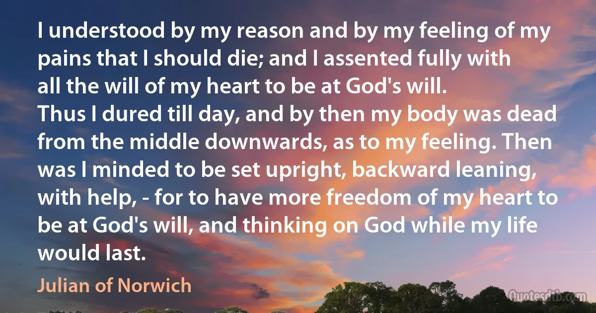 I understood by my reason and by my feeling of my pains that I should die; and I assented fully with all the will of my heart to be at God's will.
Thus I dured till day, and by then my body was dead from the middle downwards, as to my feeling. Then was I minded to be set upright, backward leaning, with help, - for to have more freedom of my heart to be at God's will, and thinking on God while my life would last. (Julian of Norwich)