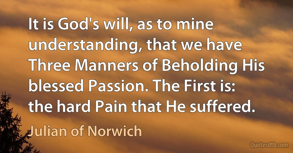 It is God's will, as to mine understanding, that we have Three Manners of Beholding His blessed Passion. The First is: the hard Pain that He suffered. (Julian of Norwich)