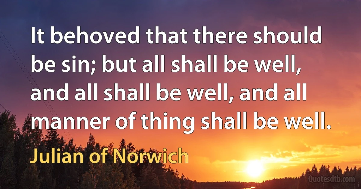 It behoved that there should be sin; but all shall be well, and all shall be well, and all manner of thing shall be well. (Julian of Norwich)