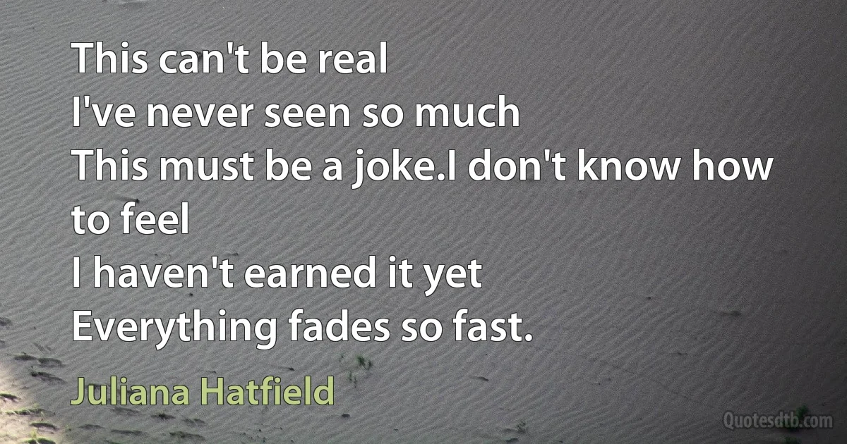 This can't be real
I've never seen so much
This must be a joke.I don't know how to feel
I haven't earned it yet
Everything fades so fast. (Juliana Hatfield)