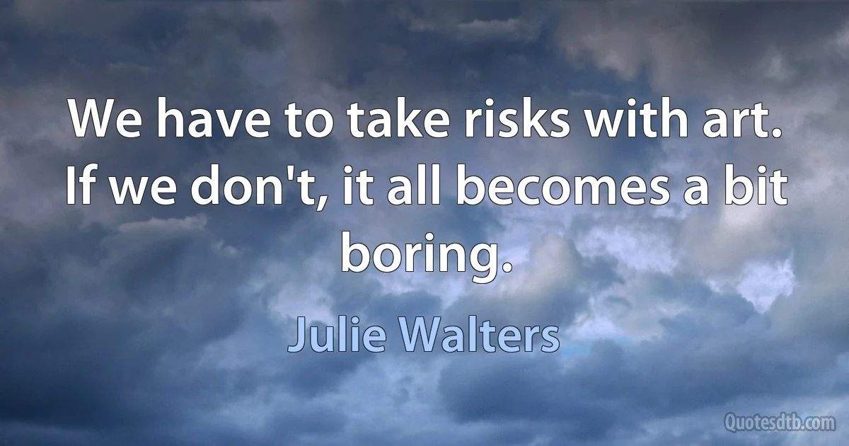 We have to take risks with art. If we don't, it all becomes a bit boring. (Julie Walters)