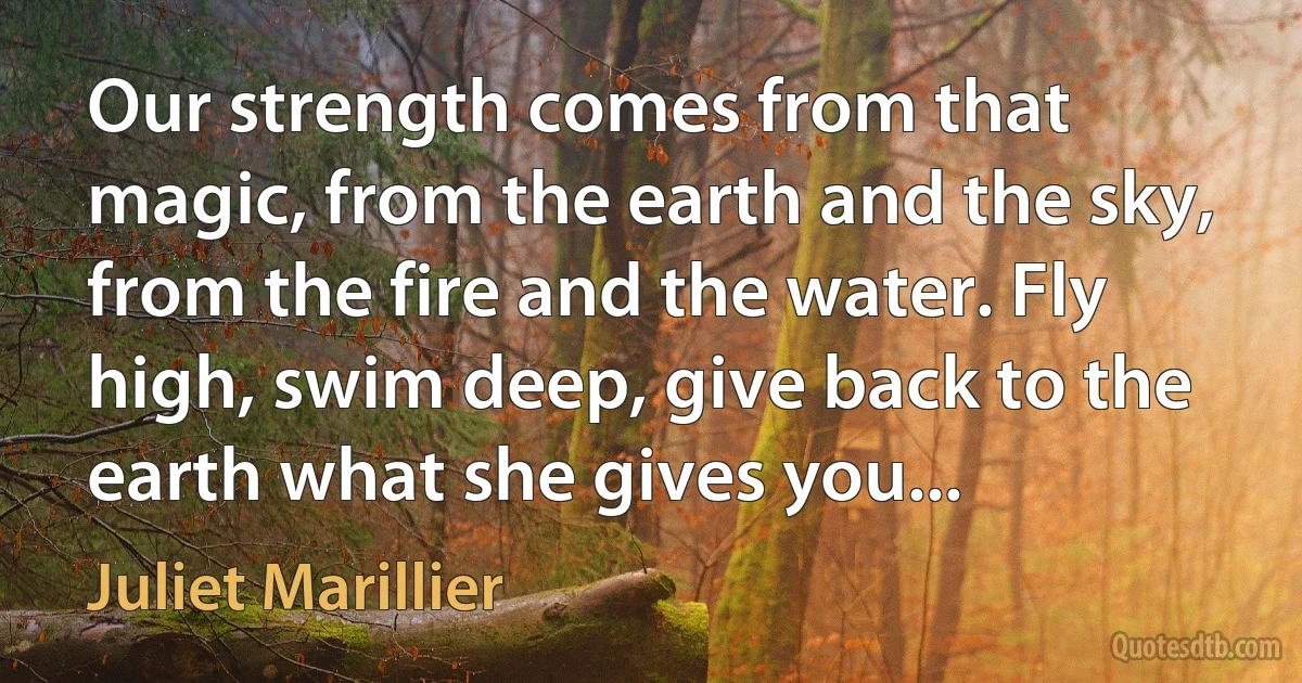 Our strength comes from that magic, from the earth and the sky, from the fire and the water. Fly high, swim deep, give back to the earth what she gives you... (Juliet Marillier)