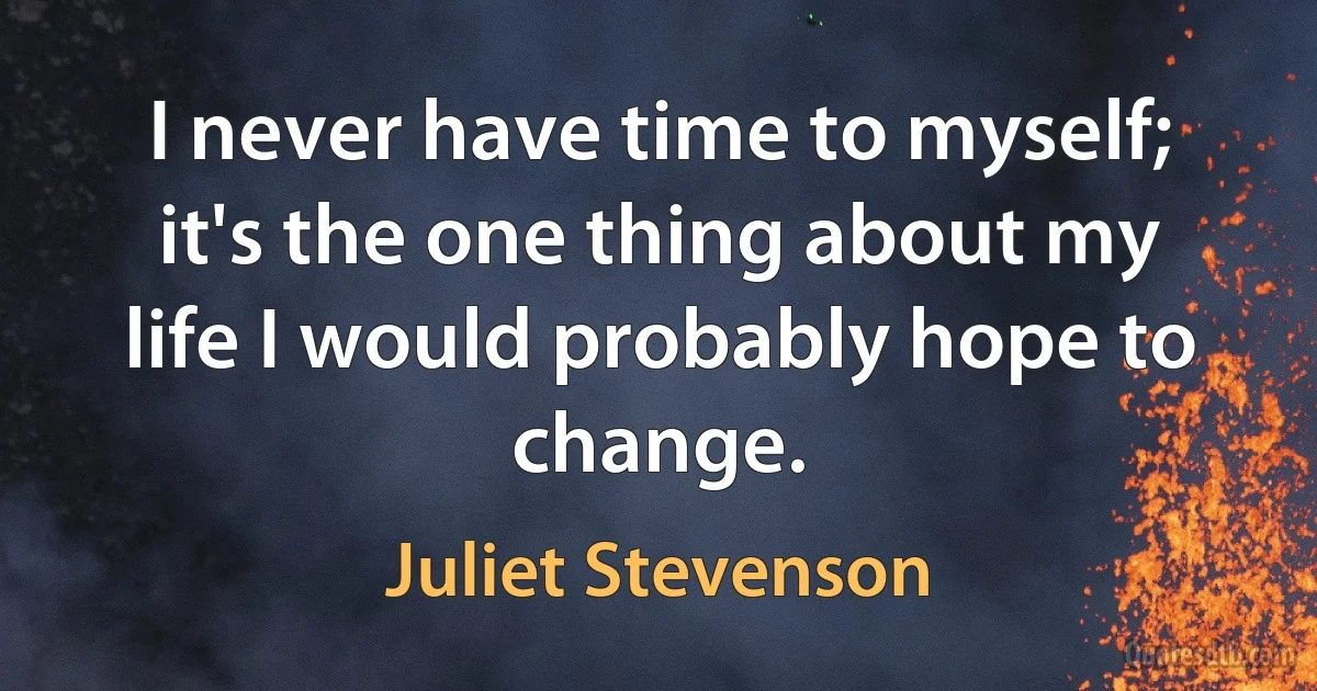 I never have time to myself; it's the one thing about my life I would probably hope to change. (Juliet Stevenson)