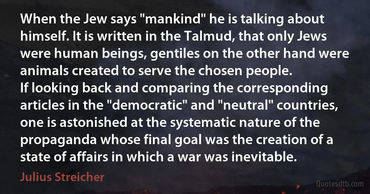 When the Jew says "mankind" he is talking about himself. It is written in the Talmud, that only Jews were human beings, gentiles on the other hand were animals created to serve the chosen people.
If looking back and comparing the corresponding articles in the "democratic" and "neutral" countries, one is astonished at the systematic nature of the propaganda whose final goal was the creation of a state of affairs in which a war was inevitable. (Julius Streicher)