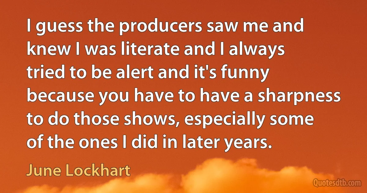 I guess the producers saw me and knew I was literate and I always tried to be alert and it's funny because you have to have a sharpness to do those shows, especially some of the ones I did in later years. (June Lockhart)