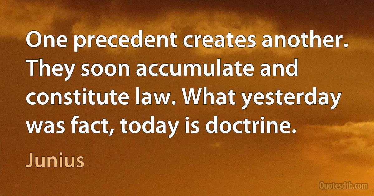 One precedent creates another. They soon accumulate and constitute law. What yesterday was fact, today is doctrine. (Junius)