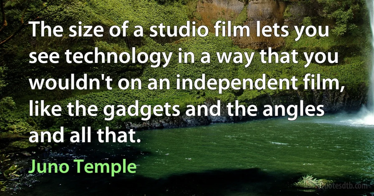 The size of a studio film lets you see technology in a way that you wouldn't on an independent film, like the gadgets and the angles and all that. (Juno Temple)