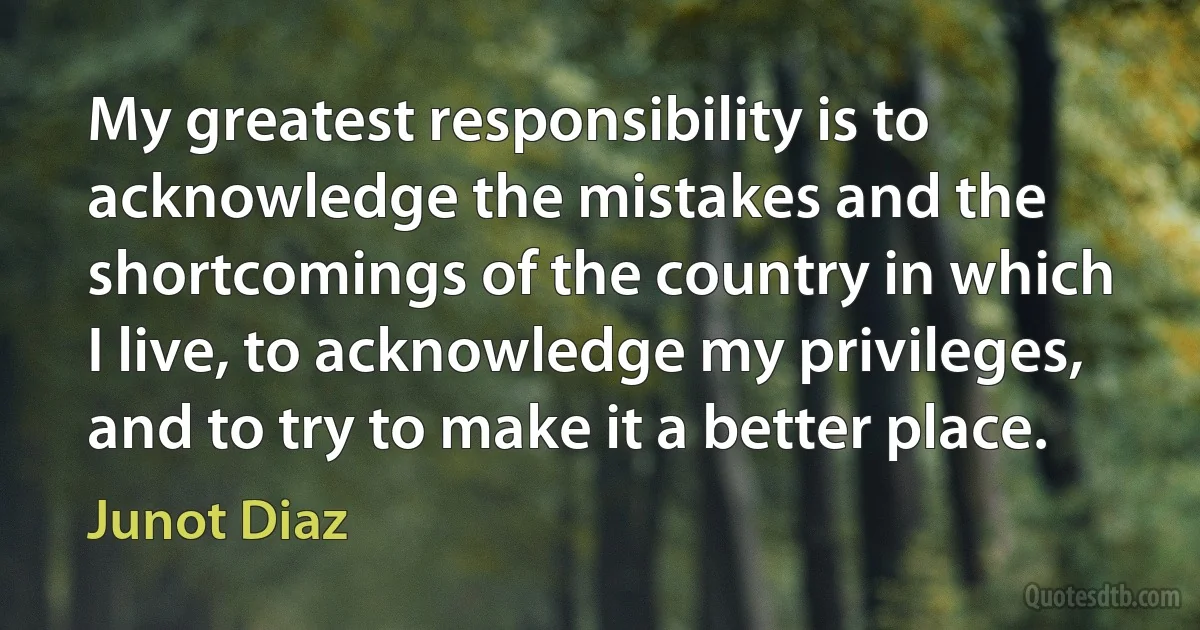 My greatest responsibility is to acknowledge the mistakes and the shortcomings of the country in which I live, to acknowledge my privileges, and to try to make it a better place. (Junot Diaz)