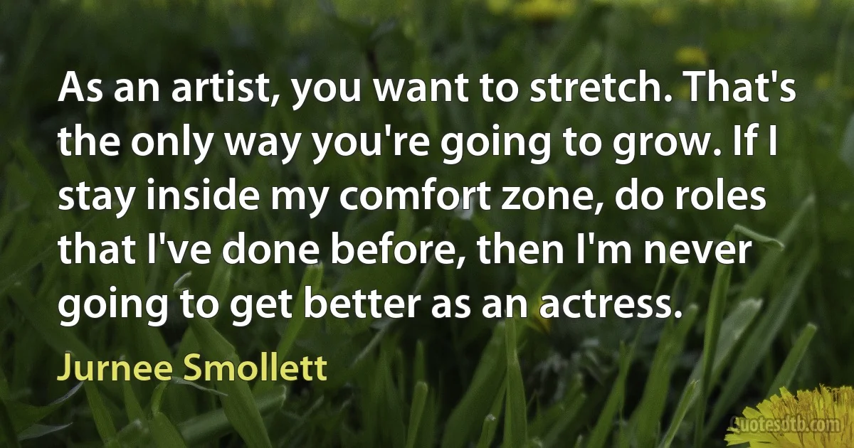 As an artist, you want to stretch. That's the only way you're going to grow. If I stay inside my comfort zone, do roles that I've done before, then I'm never going to get better as an actress. (Jurnee Smollett)