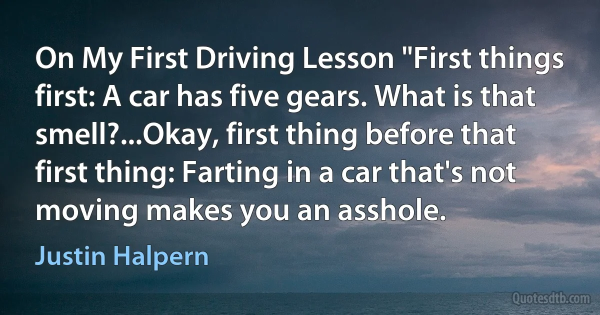 On My First Driving Lesson "First things first: A car has five gears. What is that smell?...Okay, first thing before that first thing: Farting in a car that's not moving makes you an asshole. (Justin Halpern)