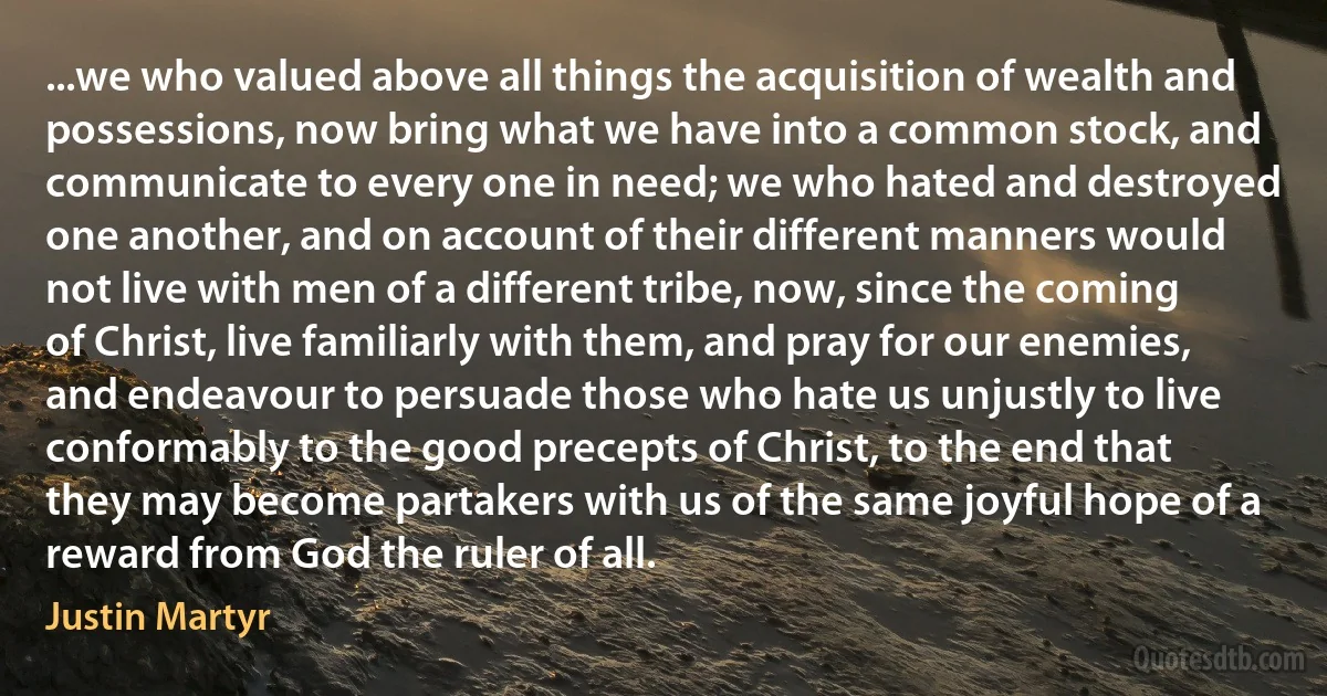 ...we who valued above all things the acquisition of wealth and possessions, now bring what we have into a common stock, and communicate to every one in need; we who hated and destroyed one another, and on account of their different manners would not live with men of a different tribe, now, since the coming of Christ, live familiarly with them, and pray for our enemies, and endeavour to persuade those who hate us unjustly to live conformably to the good precepts of Christ, to the end that they may become partakers with us of the same joyful hope of a reward from God the ruler of all. (Justin Martyr)