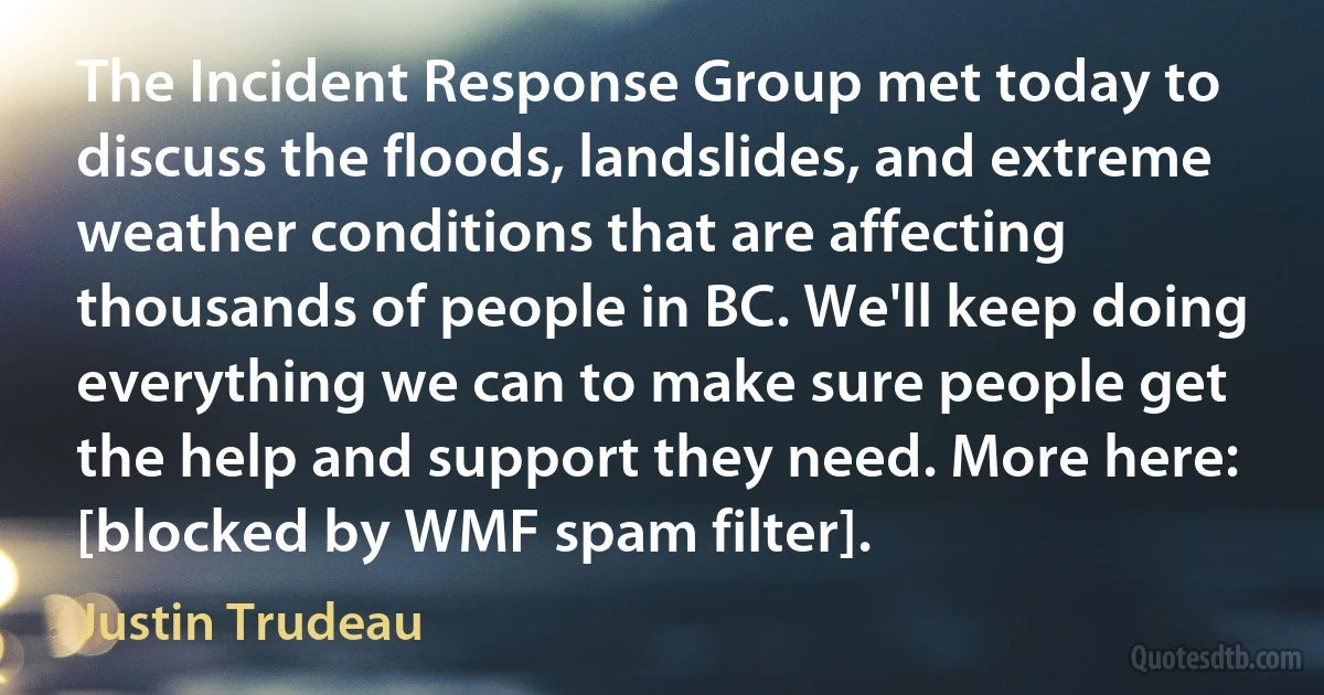 The Incident Response Group met today to discuss the floods, landslides, and extreme weather conditions that are affecting thousands of people in BC. We'll keep doing everything we can to make sure people get the help and support they need. More here: [blocked by WMF spam filter]. (Justin Trudeau)