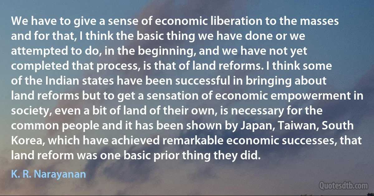 We have to give a sense of economic liberation to the masses and for that, I think the basic thing we have done or we attempted to do, in the beginning, and we have not yet completed that process, is that of land reforms. I think some of the Indian states have been successful in bringing about land reforms but to get a sensation of economic empowerment in society, even a bit of land of their own, is necessary for the common people and it has been shown by Japan, Taiwan, South Korea, which have achieved remarkable economic successes, that land reform was one basic prior thing they did. (K. R. Narayanan)