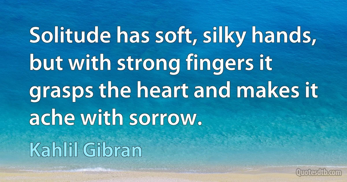 Solitude has soft, silky hands, but with strong fingers it grasps the heart and makes it ache with sorrow. (Kahlil Gibran)