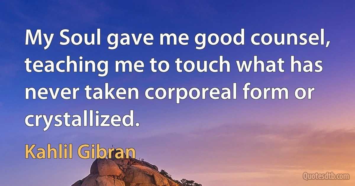 My Soul gave me good counsel, teaching me to touch what has never taken corporeal form or crystallized. (Kahlil Gibran)