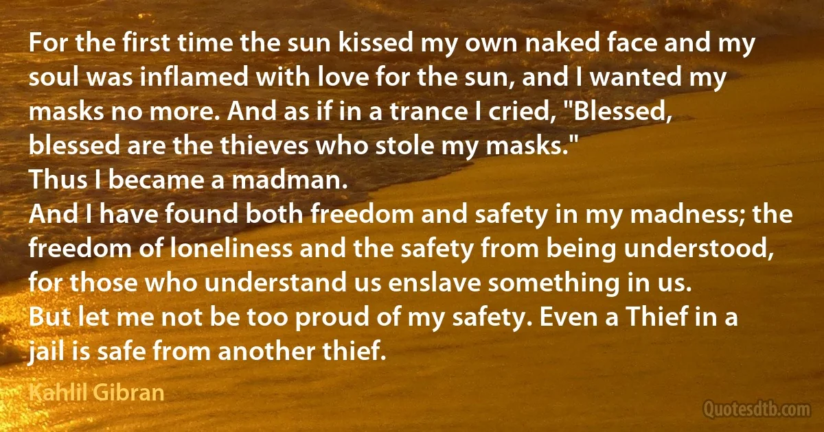 For the first time the sun kissed my own naked face and my soul was inflamed with love for the sun, and I wanted my masks no more. And as if in a trance I cried, "Blessed, blessed are the thieves who stole my masks."
Thus I became a madman.
And I have found both freedom and safety in my madness; the freedom of loneliness and the safety from being understood, for those who understand us enslave something in us.
But let me not be too proud of my safety. Even a Thief in a jail is safe from another thief. (Kahlil Gibran)