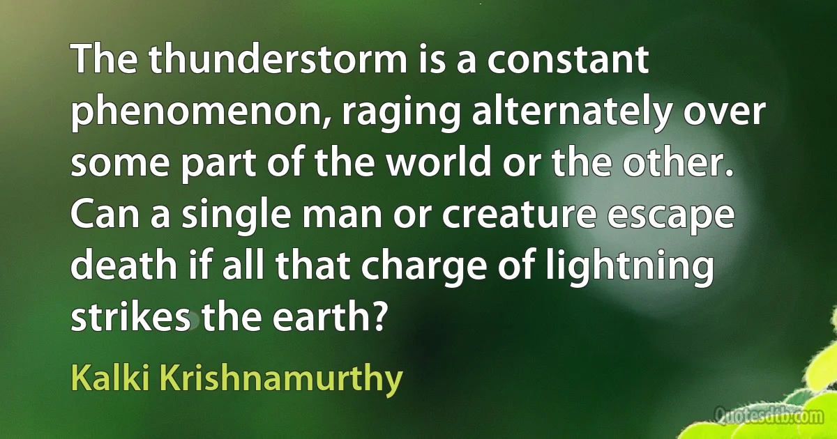 The thunderstorm is a constant phenomenon, raging alternately over some part of the world or the other. Can a single man or creature escape death if all that charge of lightning strikes the earth? (Kalki Krishnamurthy)