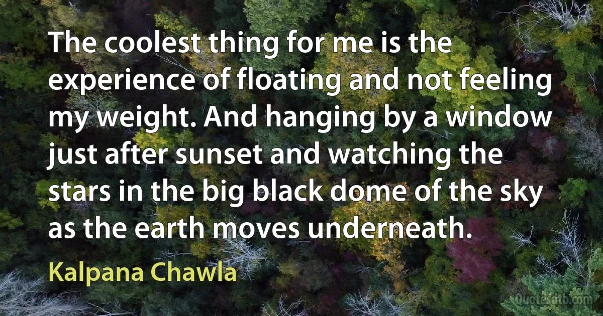 The coolest thing for me is the experience of floating and not feeling my weight. And hanging by a window just after sunset and watching the stars in the big black dome of the sky as the earth moves underneath. (Kalpana Chawla)