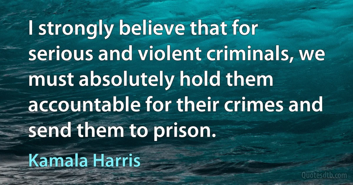 I strongly believe that for serious and violent criminals, we must absolutely hold them accountable for their crimes and send them to prison. (Kamala Harris)