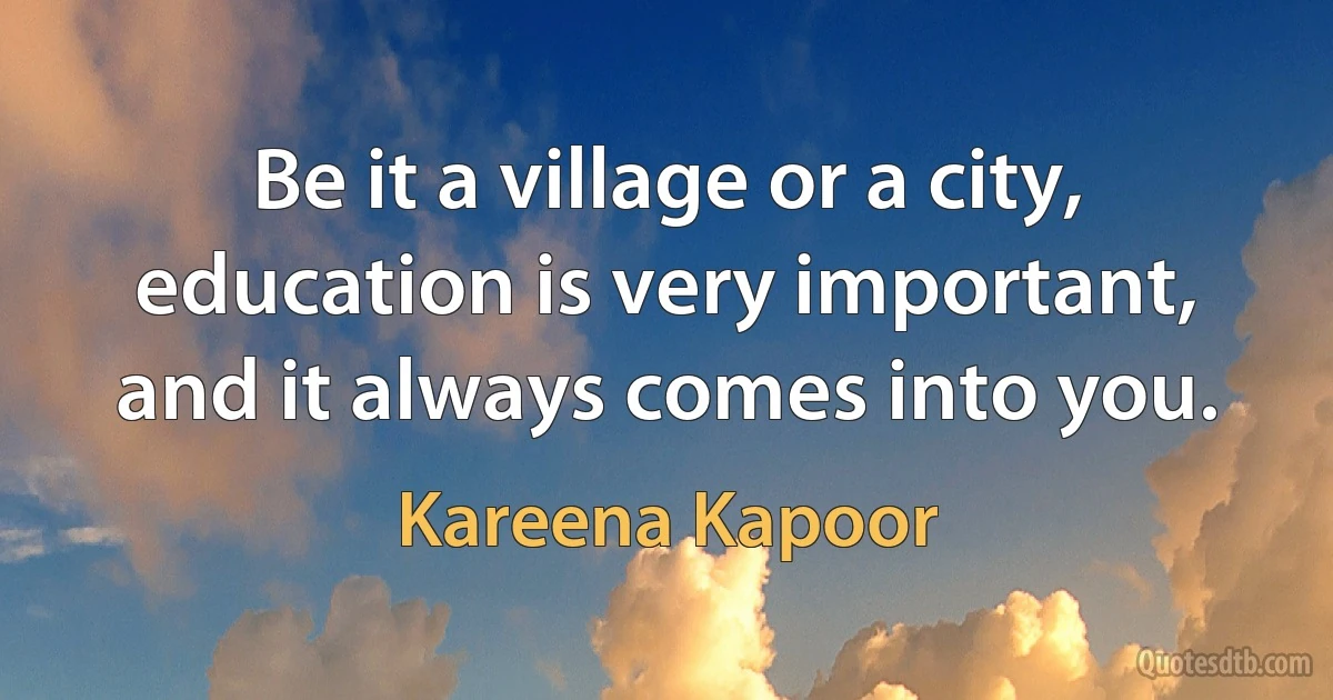 Be it a village or a city, education is very important, and it always comes into you. (Kareena Kapoor)