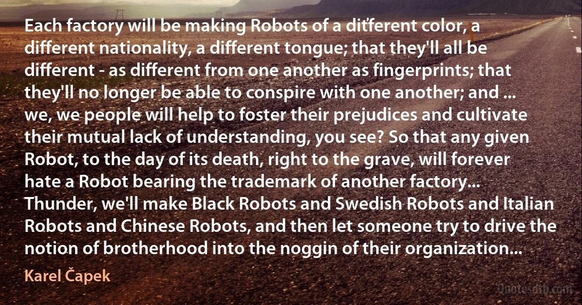 Each factory will be making Robots of a diťferent color, a different nationality, a different tongue; that they'll all be different - as different from one another as fingerprints; that they'll no longer be able to conspire with one another; and ... we, we people will help to foster their prejudices and cultivate their mutual lack of understanding, you see? So that any given Robot, to the day of its death, right to the grave, will forever hate a Robot bearing the trademark of another factory... Thunder, we'll make Black Robots and Swedish Robots and Italian Robots and Chinese Robots, and then let someone try to drive the notion of brotherhood into the noggin of their organization... (Karel Čapek)