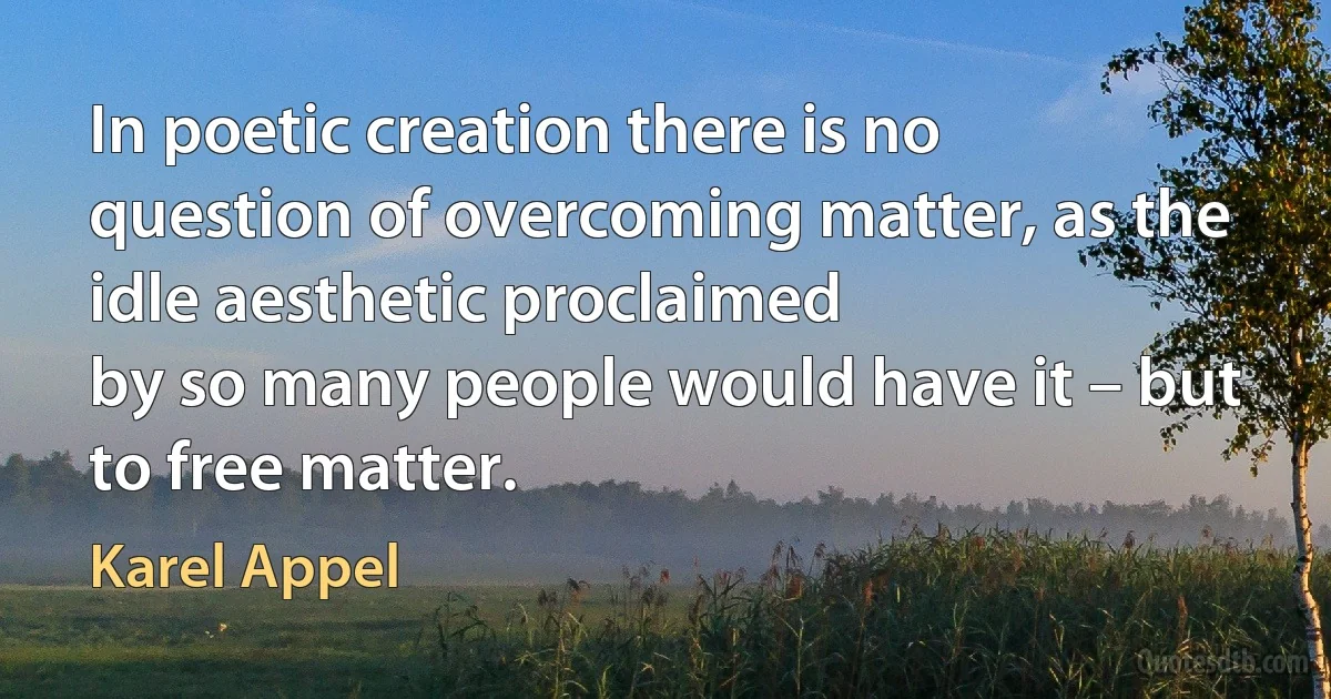 In poetic creation there is no
question of overcoming matter, as the
idle aesthetic proclaimed
by so many people would have it – but to free matter. (Karel Appel)