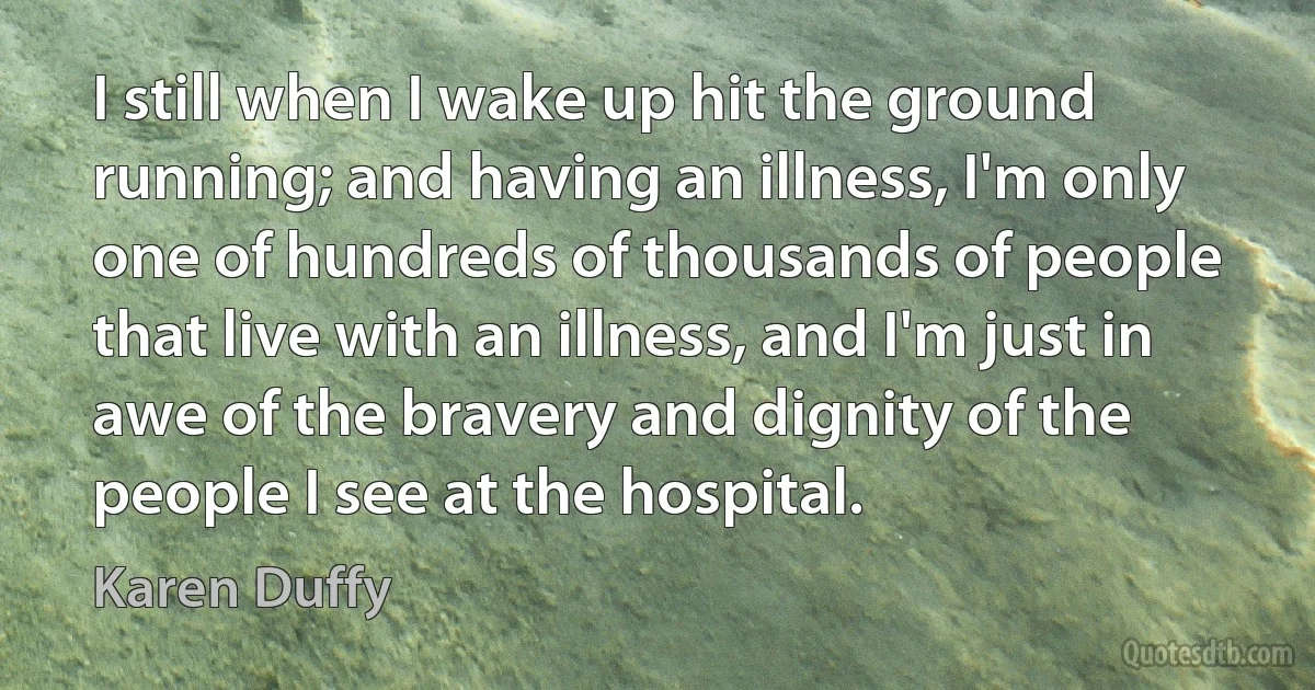 I still when I wake up hit the ground running; and having an illness, I'm only one of hundreds of thousands of people that live with an illness, and I'm just in awe of the bravery and dignity of the people I see at the hospital. (Karen Duffy)