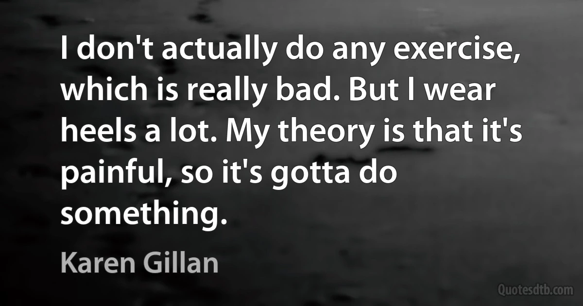 I don't actually do any exercise, which is really bad. But I wear heels a lot. My theory is that it's painful, so it's gotta do something. (Karen Gillan)