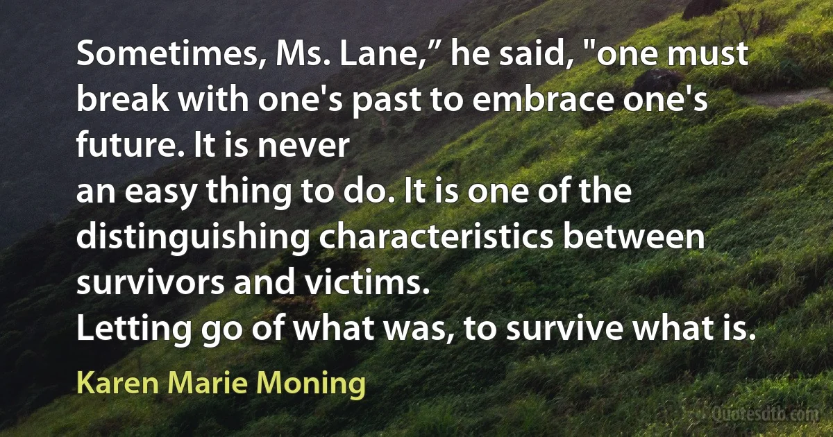 Sometimes, Ms. Lane,” he said, "one must break with one's past to embrace one's future. It is never
an easy thing to do. It is one of the distinguishing characteristics between survivors and victims.
Letting go of what was, to survive what is. (Karen Marie Moning)